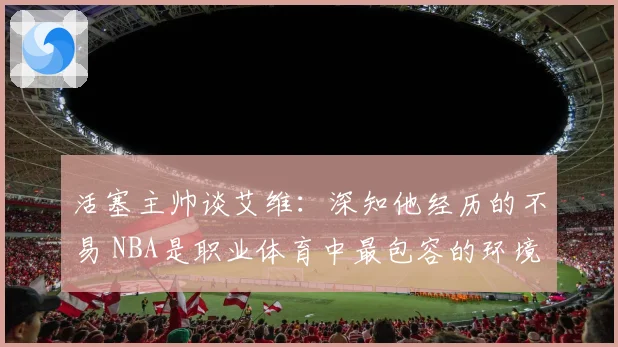 活塞主帅谈艾维：深知他经历的不易 NBA是职业体育中最包容的环境之一