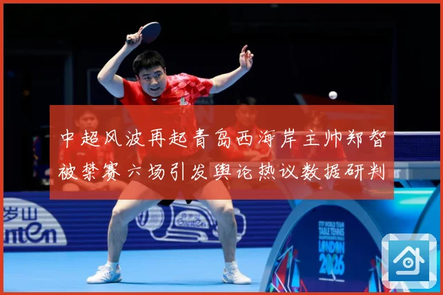 中超风波再起青岛西海岸主帅郑智被禁赛六场引发舆论热议数据研判