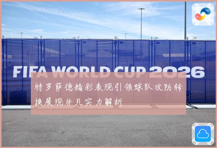 特罗萨德精彩表现引领球队攻防转换展现非凡实力解析