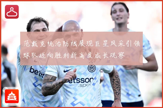 范戴克统治防线展现巨星风采引领球队迈向胜利新高度成长观察