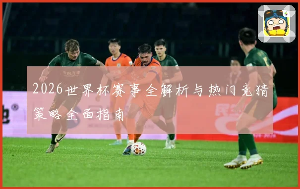 2026世界杯赛事全解析与热门竞猜策略全面指南