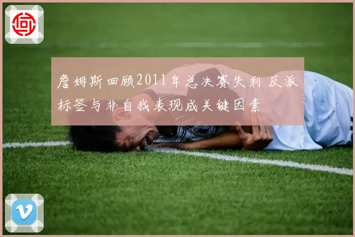 詹姆斯回顾2011年总决赛失利 反派标签与非自我表现成关键因素
