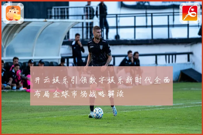 开云娱乐引领数字娱乐新时代全面布局全球市场战略解读