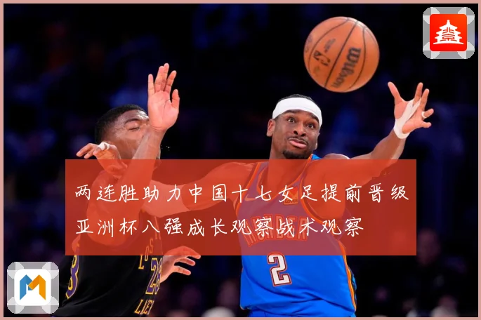 两连胜助力中国十七女足提前晋级亚洲杯八强成长观察战术观察