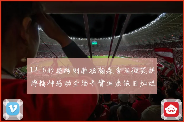 12.6秒逆转制胜杨瀚森含泪微笑拼搏精神感动全场手臂血痕依旧灿烂笑容显英雄气概
