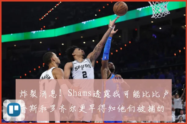 炸裂消息！Shams透露我可能比比卢普斯和罗齐尔更早得知他们被捕的内幕