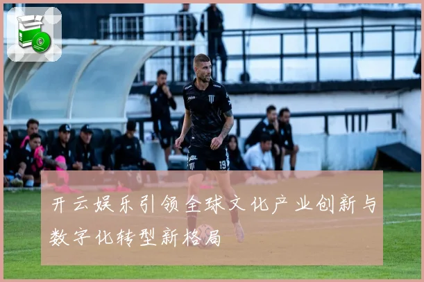 开云娱乐引领全球文化产业创新与数字化转型新格局