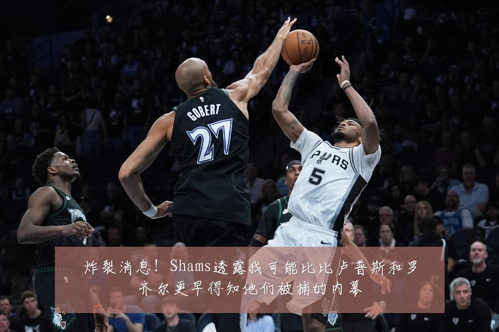 炸裂消息！Shams透露我可能比比卢普斯和罗齐尔更早得知他们被捕的内幕
